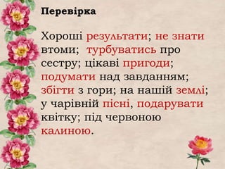 Перевірка
Хороші результати; не знати
втоми; турбуватись про
сестру; цікаві пригоди;
подумати над завданням;
збігти з гори; на нашій землі;
у чарівній пісні, подарувати
квітку; під червоною
калиною.
 
