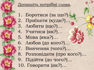Допишіть потрібні слова.
1. Боротися (за що?)…
2. Приїхати (куди?)…
3. Любити (що?)…
4. Учитися (як?)…
5. Мова (яка?)…
6. Любов (до кого?)…
7. Вивчення (чого?)…
8. Розповідати (про кого?)…
9. Підійти (до чого?)…
10. Говорити (як?)…
 