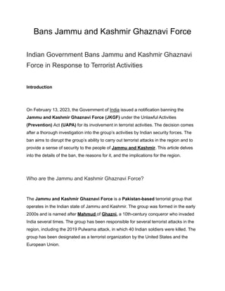 Bans Jammu and Kashmir Ghaznavi Force
Indian Government Bans Jammu and Kashmir Ghaznavi
Force in Response to Terrorist Activities
Introduction
On February 13, 2023, the Government of India issued a notification banning the
Jammu and Kashmir Ghaznavi Force (JKGF) under the Unlawful Activities
(Prevention) Act (UAPA) for its involvement in terrorist activities. The decision comes
after a thorough investigation into the group’s activities by Indian security forces. The
ban aims to disrupt the group’s ability to carry out terrorist attacks in the region and to
provide a sense of security to the people of Jammu and Kashmir. This article delves
into the details of the ban, the reasons for it, and the implications for the region.
Who are the Jammu and Kashmir Ghaznavi Force?
The Jammu and Kashmir Ghaznavi Force is a Pakistan-based terrorist group that
operates in the Indian state of Jammu and Kashmir. The group was formed in the early
2000s and is named after Mahmud of Ghazni, a 10th-century conqueror who invaded
India several times. The group has been responsible for several terrorist attacks in the
region, including the 2019 Pulwama attack, in which 40 Indian soldiers were killed. The
group has been designated as a terrorist organization by the United States and the
European Union.
 