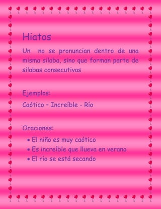 Hiatos
Un no se pronuncian dentro de una
misma silaba, sino que forman parte de
silabas consecutivas
Ejemplos:
Caótico – Increíble - Río
Oraciones:
El niño es muy caótico
Es increíble que llueva en verano
El río se está secando