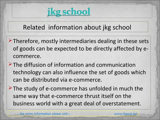 Therefore, mostly intermediaries dealing in these sets
of goods can be expected to be directly affected by e-
commerce.
The diffusion of information and communication
technology can also influence the set of goods which
can be distributed via e-commerce.
The study of e-commerce has unfolded in much the
same way that e-commerce thrust itself on the
business world with a great deal of overstatement.
for more information please visit : www.feepal.in/
Related information about jkg school
 