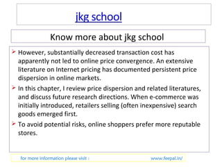 Know more about jkg school 
 However, substantially decreased transaction cost has 
apparently not led to online price convergence. An extensive 
literature on Internet pricing has documented persistent price 
dispersion in online markets. 
 In this chapter, I review price dispersion and related literatures, 
and discuss future research directions. When e-commerce was 
initially introduced, retailers selling (often inexpensive) search 
goods emerged first. 
 To avoid potential risks, online shoppers prefer more reputable 
stores. 
for more information please visit : www.feepal.in/ 
