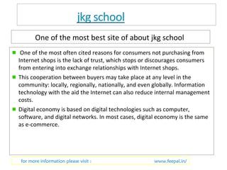 One of the most best site of about jkg school 
One of the most often cited reasons for consumers not purchasing from 
Internet shops is the lack of trust, which stops or discourages consumers 
from entering into exchange relationships with Internet shops. 
This cooperation between buyers may take place at any level in the 
community: locally, regionally, nationally, and even globally. Information 
technology with the aid the Internet can also reduce internal management 
costs. 
Digital economy is based on digital technologies such as computer, 
software, and digital networks. In most cases, digital economy is the same 
as e-commerce. 
for more information please visit : www.feepal.in/ 
