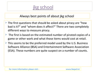 Always best points of about jkg school 
 The first questions that should be asked about piracy are “how 
bad is it?” and “whom does it affect?” There are two completely 
different ways to measure piracy. 
 The first is based on the estimated number of pirated copies of a 
game or other work and what those items would cost at retail. 
 This seems to be the preferred model used by the U.S. Business 
Software Alliance (BSA) and Entertainment Software Association 
(ESA). These numbers are quite suspect on a number of counts. 
for more information please visit : www.feepal.in/ 
