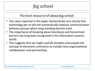 The best resource of about jkg school 
 The cases reported in this paper demonstrate very clearly that 
technology per se will not automatically improve communication 
between groups where long-standing barriers exist. 
 The importance of breaking down functional and hierarchical 
barriers has long been recognized in the information systems 
world. 
 This suggests that we might usefully broaden and unpack the 
concept of electronic commerce to include intra-organizational 
collaboration and partnerships. 
for more information please visit : www.feepal.in/ 
