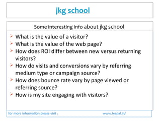  What is the value of a visitor?
 What is the value of the web page?
 How does ROI differ between new versus returning
visitors?
 How do visits and conversions vary by referring
medium type or campaign source?
 How does bounce rate vary by page viewed or
referring source?
 How is my site engaging with visitors?
for more information please visit : www.feepal.in/
Some interesting info about jkg school
 