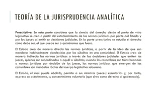 TEORÍA DE LA JURISPRUDENCIA ANALÍTICA
Prescriptiva: En esta parte considera que la ciencia del derecho desde el punto de vista
legislativo se crea a partir del establecimiento de las normas jurídicas por parte del Estado y
por los jueces al emitir su decisiones judiciales. En la parte prescriptiva se estudia el derecho
como debe ser, el que puede ser o quisiéramos que fuera.
El Estado crea de manera directa las normas jurídicas, a partir de la idea de que son
mandatos habitualmente obedecidos por los súbditos en una comunidad. El Estado crea de
manera indirecta las normas jurídicas a través de las decisiones judiciales que emiten los
jueces, quienes son subordinados a aquél o súbditos; cuando las costumbres son transformadas
a normas jurídicas por decisión de los jueces, las normas jurídicas que emergen de las
costumbres son mandatos tácitos del cuerpo legislativo soberano.
El Estado, el cual puede abolirlo, permite a sus ministros (jueces) ejecutarlas y, por tanto,
expresa su asentimiento, su consentimiento voluntario (que sirva como derecho al gobernado).
 