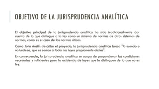 OBJETIVO DE LA JURISPRUDENCIA ANALÍTICA
El objetivo principal de la jurisprudencia analítica ha sido tradicionalmente dar
cuenta de lo que distingue a la ley como un sistema de normas de otros sistemas de
normas, como es el caso de las normas éticas.
Como John Austin describe el proyecto, la jurisprudencia analítica busca "la esencia o
naturaleza, que es común a todas las leyes propiamente dichas".
En consecuencia, la jurisprudencia analítica se ocupa de proporcionar las condiciones
necesarias y suficientes para la existencia de leyes que la distinguen de lo que no es
ley.
 