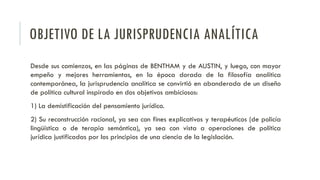 OBJETIVO DE LA JURISPRUDENCIA ANALÍTICA
Desde sus comienzos, en las páginas de BENTHAM y de AUSTIN, y luego, con mayor
empeño y mejores herramientas, en la época dorada de la filosofía analítica
contemporánea, la jurisprudencia analítica se convirtió en abanderada de un diseño
de política cultural inspirado en dos objetivos ambiciosos:
1) La demistificación del pensamiento jurídico.
2) Su reconstrucción racional, ya sea con fines explicativos y terapéuticos (de policía
lingüística o de terapia semántica), ya sea con vista a operaciones de política
jurídica justificadas por los principios de una ciencia de la legislación.
 