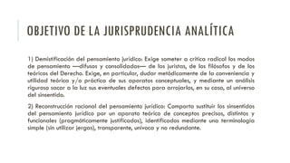 OBJETIVO DE LA JURISPRUDENCIA ANALÍTICA
1) Demistificación del pensamiento jurídico: Exige someter a crítica radical los modos
de pensamiento —difusos y consolidados— de los juristas, de los filósofos y de los
teóricos del Derecho. Exige, en particular, dudar metódicamente de la conveniencia y
utilidad teórica y/o práctica de sus aparatos conceptuales, y mediante un análisis
riguroso sacar a la luz sus eventuales defectos para arrojarlos, en su caso, al universo
del sinsentido.
2) Reconstrucción racional del pensamiento jurídico: Comporta sustituir los sinsentidos
del pensamiento jurídico por un aparato teórico de conceptos precisos, distintos y
funcionales (pragmáticamente justificados), identificados mediante una terminología
simple (sin utilizar jergas), transparente, unívoca y no redundante.
 