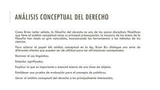 ANÁLISIS CONCEPTUAL DEL DERECHO
Como Brian Leiter señala, la filosofía del derecho es una de las pocas disciplinas filosóficas
que tiene el análisis conceptual como su principal preocupación, la mayoría de las áreas de la
filosofía han dado un giro naturalista, incorporando las herramientas y los métodos de las
ciencias.
Para aclarar el papel del análisis conceptual en la ley, Brian Bix distingue una serie de
diferentes efectos que pueden ser de utilidad para las afirmaciones conceptuales:
Rastrear el uso lingüístico.
Estipular significados.
Explicar lo que es importante o esencial acerca de una clase de objetos.
Establecer una prueba de evaluación para el concepto de palabras.
Llevar el análisis conceptual del derecho a los principalmente interesados.
 
