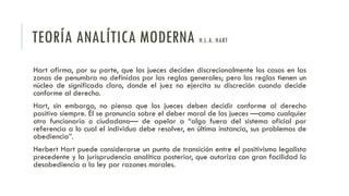 TEORÍA ANALÍTICA MODERNA H.L.A. HART
Hart afirma, por su parte, que los jueces deciden discrecionalmente los casos en las
zonas de penumbra no definidas por las reglas generales; pero las reglas tienen un
núcleo de significado claro, donde el juez no ejercita su discreción cuando decide
conforme al derecho.
Hart, sin embargo, no piensa que los jueces deben decidir conforme al derecho
positivo siempre. Él se pronuncia sobre el deber moral de los jueces —como cualquier
otro funcionario o ciudadano— de apelar a “algo fuera del sistema oficial por
referencia a lo cual el individuo debe resolver, en última instancia, sus problemas de
obediencia”.
Herbert Hart puede considerarse un punto de transición entre el positivismo legalista
precedente y la jurisprudencia analítica posterior, que autoriza con gran facilidad la
desobediencia a la ley por razones morales.
 