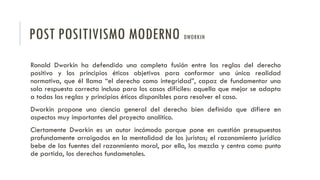 POST POSITIVISMO MODERNO DWORKIN
Ronald Dworkin ha defendido una completa fusión entre las reglas del derecho
positivo y los principios éticos objetivos para conformar una única realidad
normativa, que él llama “el derecho como integridad”, capaz de fundamentar una
sola respuesta correcta incluso para los casos difíciles: aquella que mejor se adapta
a todas las reglas y principios éticos disponibles para resolver el caso.
Dworkin propone una ciencia general del derecho bien definida que difiere en
aspectos muy importantes del proyecto analítico.
Ciertamente Dworkin es un autor incómodo porque pone en cuestión presupuestos
profundamente arraigados en la mentalidad de los juristas; el razonamiento jurídico
bebe de las fuentes del razonmiento moral, por ello, los mezcla y centra como punto
de partida, los derechos fundametales.
 