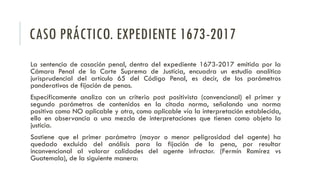 CASO PRÁCTICO. EXPEDIENTE 1673-2017
La sentencia de casación penal, dentro del expediente 1673-2017 emitida por la
Cámara Penal de la Corte Suprema de Justicia, encuadra un estudio analítico
jurisprudencial del artículo 65 del Código Penal, es decir, de los parámetros
ponderativos de fijación de penas.
Específicamente analiza con un criterio post positivista (convencional) el primer y
segundo parámetros de contenidos en la citada norma, señalando una norma
positiva como NO aplicable y otra, como aplicable vía la interpretación establecida,
ello en observancia a una mezcla de interpretaciones que tienen como objeto la
justicia.
Sostiene que el primer parámetro (mayor o menor peligrosidad del agente) ha
quedado excluido del análisis para la fijación de la pena, por resultar
inconvencional al valorar calidades del agente infractor. (Fermín Ramírez vs
Guatemala), de la siguiente manera:
 