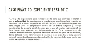 CASO PRÁCTICO. EXPEDIENTE 1673-2017
“… Respecto al parámetro para la fijación de la pena que establece la menor o
mayor peligrosidad del culpable, aun y cuando no se acreditó nada al respecto, se
determina que el mismo no puede ser utilizado para la apreciación de imponer una
pena mayor, pues la peligrosidad resulta ser un criterio subjetivo y rezago
característico del derecho penal de autor, por lo que al resultar inconvencional, es
decir, haber sido señalado por jurisprudencia de la Corte Interamericana de
Derechos Humanos como no aplicable (sentencia de veinte de junio de dos mil cinco,
dentro del caso Fermín Ramírez versus Guatemala) y ser avalado por jurisprudencia
nacional, no puede utilizarse para la graduación del quantum de la pena, por lo que
resulta excluido del presente análisis…”
 