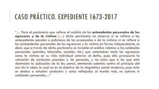 CASO PRÁCTICO. EXPEDIENTE 1673-2017
“… Para el parámetro que refiere el análisis de los antecedentes personales de los
agresores y de la víctima (…) dicho parámetro no observa ni se refiere a los
antecedentes penales o policíacos de los procesados o de la víctima, ni se refiere a
los antecedentes personales de los agresores y la víctima en forma independiente, es
decir, que a través de dicho parámetro es inviable el análisis relativo a las calidades
personales (penales, laborales, sociales, etc.) que ostentaban tanto los agresores
como la víctima en su vida individual anterior al delito, pues ello provocaría la
valuación de conductas pasadas y de personas, y no actos que a los que está
destinada la aplicación de la ley penal, atentando además contra el principio del
non bis in ídem, lo cual no es el objetivo de la dogmática penal moderna, pues ésta
se dedica a estudiar conductas y actos reflejados al mundo real, no autores ni
calidades personales…”
 