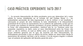 CASO PRÁCTICO. EXPEDIENTE 1673-2017
“… la correcta interpretación de dicho parámetro corre por determinar tal y como
señala la norma establecida en el artículo 65 del Código Penal: «… los
antecedentes personales de éste [agresor(es)] y de la víctima…» [el resaltado y
subrayado es propio de esta Cámara], lo cual, atendiendo a la interpretación
gramatical de la norma en concordancia con su contexto de aplicación, arroja que en
la oración que contiene el referido parámetro, el grupo sintáctico está formado por
la frase –los antecedentes personales–, mientras que la –y– funciona como una
conjunción copulativa, es decir, como un nexo interrelacional entre las frases –de
éste– y –de la víctima–, lo cual se define como un conjunto necesario dentro del
grupo sintáctico general, por lo que, de acuerdo con ésta interpretación, los
antecedentes personales a que se refiere tal norma, deben ser observados desde la
panorámica de conjunto –de éste y de la víctima– y no de manera singular o aislada
–por el contexto de aplicación del derecho penal de acto–…”
 