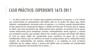 CASO PRÁCTICO. EXPEDIENTE 1673-2017
“… es decir, como el o los vínculos que pudiesen entrelazar al agresor y a la víctima
con anterioridad al acaecimiento del delito, ello en el orden de ideas que, dicha
relación –antecedente– existente entre el agresor y su víctima, puede desnaturalizar
el tipo penal de la consecuencia lógica y simple prevista por la norma que lo regula,
es decir, que este parámetro de observancia para graduar el quantum de la pena,
resulta importante para establecer vínculos –antecedentes– entre agresor y víctima
con existencia previa, que puedan alterar las resultas gravosas del efecto del delito,
lo cual en suma, debe ser ponderado para aumentar la pena de su mínimo
establecido, criterio que se reafirma al hacer la comparación de la realización dicho
estudio de antecedentes de manera individual y no conjunta, lo cual arrojaría
calidades de los sujetos activo y pasivo del delito que no pueden ser ponderadas
para la graduación del quantum de la pena…”
 