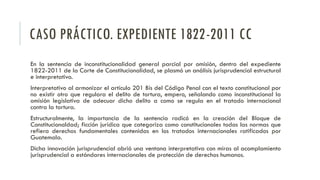 CASO PRÁCTICO. EXPEDIENTE 1822-2011 CC
En la sentencia de inconstitucionalidad general parcial por omisión, dentro del expediente
1822-2011 de la Corte de Constitucionalidad, se plasmó un análisis jurisprudencial estructural
e interpretativo.
Interpretativo al armonizar el artículo 201 Bis del Código Penal con el texto constitucional por
no existir otro que regulara el delito de tortura, empero, señalando como inconstitucional la
omisión legislativa de adecuar dicho delito a como se regula en el tratado internacional
contra la tortura.
Estructuralmente, la importancia de la sentencia radicó en la creación del Bloque de
Constitucionaldad; ficción jurídica que categoriza como constitucionales todas las normas que
refiera derechos fundamentales contenidas en los tratados internacionales ratificados por
Guatemala.
Dicha innovación jurisprudencial abrió una ventana interpretativa con miras al acomplamiento
jurisprudencial a estándares internacionales de protección de derechos humanos.
 