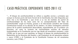 CASO PRÁCTICO. EXPEDIENTE 1822-2011 CC
“… El bloque de constitucionalidad se refiere a aquellas normas y principios que
aunque no forman parte del texto formal de la Constitución, han sido integrados por
otras vías a la Constitución y que sirven a su vez de medidas de control de
constitucionalidad de las leyes como tal. La conceptualización del "bloc de
constitutionalité" surgió en Francia, gracias a la intervención consultiva del Consejo
Constitucional francés en la década de los setenta y la labor investigativa doctrinal
acerca de la justicia constitucional desarrollada, especialmente, por el profesor Luis
Favoreau, así como la carencia de reconocimiento expreso de derechos
fundamentales en la Constitución que les rige desde mil novecientos cincuenta y ocho
(1958), por lo que con esas opiniones, se integró al bloque de constitucionalidad la
Declaración de los Derechos del Hombre y del Ciudadano de mil setecientos ochenta
y nueve (1789) y el Preámbulo de la Constitución francesa de mil novecientos
cuarenta y seis (1946)…”
 
