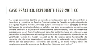 CASO PRÁCTICO. EXPEDIENTE 1822-2011 CC
“… Luego esta misma doctrina se extendió a varios países con el fin de contribuir a
formalizar y consolidar los Estados Constitucionales de Derecho surgidos después de
la Segunda Guerra Mundial. Diversos autores concuerdan con el concepto doctrinal
del bloque de constitucionalidad, al señalar que éste es un conjunto normativo que
contiene principios o disposiciones materialmente constitucionales, tanto las contenidas
expresamente en el Texto Fundamental como las existentes fuera de éste, pero que
desarrollan o complementan el catálogo de derechos fundamentales contenidos en la
Constitución formal. Su función esencial es la de valerse como herramienta de
recepción del derecho internacional, garantizando la coherencia de la legislación
interna con los compromisos exteriores del Estado y, al mismo tiempo, servir de
complemento para la garantía de los Derechos Humanos en el país…”
 