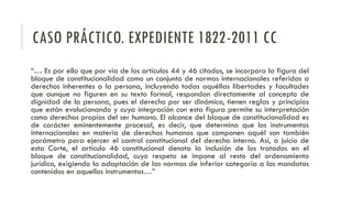 CASO PRÁCTICO. EXPEDIENTE 1822-2011 CC
“… Es por ello que por vía de los artículos 44 y 46 citados, se incorpora la figura del
bloque de constitucionalidad como un conjunto de normas internacionales referidas a
derechos inherentes a la persona, incluyendo todas aquéllas libertades y facultades
que aunque no figuren en su texto formal, respondan directamente al concepto de
dignidad de la persona, pues el derecho por ser dinámico, tienen reglas y principios
que están evolucionando y cuya integración con esta figura permite su interpretación
como derechos propios del ser humano. El alcance del bloque de constitucionalidad es
de carácter eminentemente procesal, es decir, que determina que los instrumentos
internacionales en materia de derechos humanos que componen aquél son también
parámetro para ejercer el control constitucional del derecho interno. Así, a juicio de
esta Corte, el artículo 46 constitucional denota la inclusión de los tratados en el
bloque de constitucionalidad, cuyo respeto se impone al resto del ordenamiento
jurídico, exigiendo la adaptación de las normas de inferior categoría a los mandatos
contenidos en aquellos instrumentos…”
 