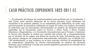CASO PRÁCTICO. EXPEDIENTE 1822-2011 CC
“… El contenido del bloque de constitucionalidad está perfilado por la Constitución, y
esta Corte, como máximo intérprete de la norma suprema, cuyas decisiones son
vinculantes a los poderes públicos, es la competente para determinar, en cada caso,
qué instrumentos se encuentran contenidos en aquél. En orden a la materia de estudio,
se determina que los instrumentos internacionales en materia de derechos humanos
aplicables son la Convención contra la Tortura y Otros Tratos o Penas Crueles,
Inhumanos o Degradantes, y la Convención Interamericana para Prevenir y Sancionar
la Tortura. Esa inclusión se realiza por remisión del artículo 46 y, consecuentemente,
por el carácter de ius cogens que tienen las normas de estos instrumentos que, como
tal, asumen categoría de compromisos internacionales adquiridos por el Estado (art.
149 constitucional). Lo que involucra, en el caso concreto, verificar el cumplimiento de
los compromisos adquiridos en normas internacionales en materia de Derechos
Humanos, para evidenciar si existe una omisión legislativa parcial en la creación de la
figura tipo de tortura…”
 