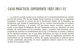 CASO PRÁCTICO. EXPEDIENTE 1822-2011 CC
“… Lo anterior permite concluir en la existencia de la inconstitucionalidad por omisión
parcial del artículo 201 Bis del Código Penal, tomando en cuenta que su regulación
incompleta trasgrede el artículo 46 de la Constitución Política de la República de
Guatemala, que recoge la preeminencia de los tratados internacionales en materia
de derechos humanos, y el artículo 149 del mismo cuerpo normativo supremo, en
cuanto a que señala la obligación de que Guatemala norme sus relaciones con otros
Estados, de conformidad con los principios, reglas y prácticas internacionales con el
propósito de contribuir al mantenimiento de la paz y la libertad, al respeto y defensa
de los derechos humanos; por lo que debe declararse con lugar la acción instada,
exhortando al órgano correspondiente a que realice lo legalmente pertinente de
conformidad con sus facultades, a efecto de regular nuevamente la materia que el
artículo cuestionado desarrolla. La nueva regulación deberá observar los criterios
vertidos en el presente fallo…”
 
