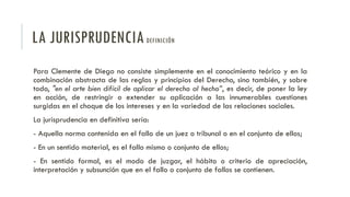 LA JURISPRUDENCIADEFINICIÓN
Para Clemente de Diego no consiste simplemente en el conocimiento teórico y en la
combinación abstracta de las reglas y principios del Derecho, sino también, y sobre
todo, "en el arte bien difícil de aplicar el derecho al hecho”, es decir, de poner la ley
en acción, de restringir o extender su aplicación a las innumerables cuestiones
surgidas en el choque de los intereses y en la variedad de las relaciones sociales.
La jurisprudencia en definitiva sería:
- Aquella norma contenida en el fallo de un juez o tribunal o en el conjunto de ellos;
- En un sentido material, es el fallo mismo o conjunto de ellos;
- En sentido formal, es el modo de juzgar, el hábito o criterio de apreciación,
interpretación y subsunción que en el fallo o conjunto de fallos se contienen.
 