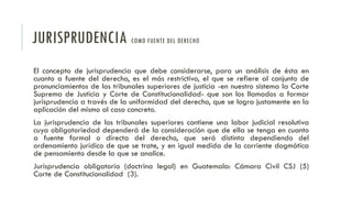 JURISPRUDENCIA COMO FUENTE DEL DERECHO
El concepto de jurisprudencia que debe considerarse, para un análisis de ésta en
cuanto a fuente del derecho, es el más restrictivo, el que se refiere al conjunto de
pronunciamientos de los tribunales superiores de justicia -en nuestro sistema la Corte
Suprema de Justicia y Corte de Constitucionalidad- que son los llamados a formar
jurisprudencia a través de la uniformidad del derecho, que se logra justamente en la
aplicación del mismo al caso concreto.
La jurisprudencia de los tribunales superiores contiene una labor judicial resolutiva
cuya obligatoriedad dependerá de la consideración que de ella se tenga en cuanto
a fuente formal o directa del derecho, que será distinta dependiendo del
ordenamiento jurídico de que se trate, y en igual medida de la corriente dogmática
de pensamiento desde la que se analice.
Jurisprudencia obligatoria (doctrina legal) en Guatemala: Cámara Civil CSJ (5)
Corte de Constitucionalidad (3).
 