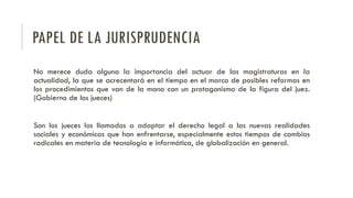 PAPEL DE LA JURISPRUDENCIA
No merece duda alguna la importancia del actuar de las magistraturas en la
actualidad, la que se acrecentará en el tiempo en el marco de posibles reformas en
los procedimientos que van de la mano con un protagonismo de la figura del juez.
(Gobierno de los jueces)
Son los jueces los llamados a adaptar el derecho legal a las nuevas realidades
sociales y económicas que han enfrentarse, especialmente estos tiempos de cambios
radicales en materia de tecnología e informática, de globalización en general.
 