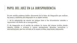 PAPEL DEL JUEZ EN LA JURISPRUDENCIA
En este sentido podemos hablar claramente de la labor de integración que realizan
los jueces y hablamos de integración en un doble sentido:
1. de la adaptación de normas de antigua data a las circunstancias actuales e
imprevistas a la fecha de su consagración;
2. de integración en el sentido de ordenar la trama del sistema jurídico dando
espacio, cabida y armonía a nuevas concepciones, derechos, normativas y
jerarquizaciones, que han entrado en la escena jurídica requiriendo adecuación.
 