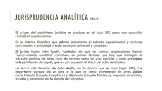 JURISPRUDENCIA ANALÍTICA ORIGEN
El origen del positivismo jurídico se produce en el siglo XIX como una oposición
radical al iusnaturalismo.
Es un sistema filosófico que admite únicamente el método experimental y rechaza
toda noción a prioridad y todo concepto universal y absoluto.
El jurista ingles John Austin, fundador de que los juristas anglosajones llaman
"jurisprudencia analítica" considera en primer término que hay que distinguir el
derecho positivo de otros tipos de normas como los usos sociales u otros preceptos
independientes de aquel, que es por supuesto el único derecho verdadero.
La teoría del derecho de John Austin, en la época que se creó (siglo XIX), fue
importante porque da un giro a lo que se venía planteando en otros países
como Francia (Escuela Exegética) y Alemania (Escuela Histórica), respecto al análisis,
estudio y obtención de la ciencia del derecho.
 