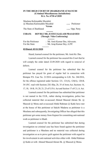 IN THE HIGH COURT OF JHARKHAND AT RANCHI
(Criminal Miscellaneous Jurisdiction)
B.A. No. 6730 of 2020
Maulana Kalimuddin Muzahiri
@ Maulana Kalimuddin Muzahid ….. Petitioner
Versus
The State of Jharkhand ….. Opp. Party
---------
CORAM: HON'BLE MR. JUSTICE KAILASH PRASAD DEO
(Through : Video Conferencing)
---------
For the Petitioner : Mr. Amit Kumar Das, Advocate.
For the State : Mr. Arup Kumar Dey, A.P.P.
---------
03/Dated: 03/11/2020
Heard, learned counsel for the petitioner, Mr. Amit Kr. Das.
Learned counsel for the petitioner has assured this Court that he
will comply the order dated 22.09.2020 with regard to removal of
defects.
Learned counsel for the petitioner has submitted that the
petitioner has prayed for grant of regular bail in connection with
Bistupur P.S. Case No. 21/2016 corresponding to G.R. No. 246/2016,
for the offence registered under Sections 121, 121(A), 124(A), 120-B,
34 I.P.C. read with Sections 25(1-B)a, 26, 35 of Arms Act, Sections 16,
17, 18, 18-B, 19, 20, 21, 23 of U.P.A. Act and Section 17 of C.L.A. Act.
Learned counsel for the petitioner has submitted that petitioner
is not named in the F.I.R., rather during investigation, police has
collected material that co-accused Ahmed Masood Akram Sk. @
Masood @ Monu and co-accused Abdul Rahman @ Katki have met
at the house of this petitioner at Sakchi Madarsa as petitioner is a
Moulana and subsequently, Investigating Officer has alleged that this
petitioner got some money from Gujarat for committing anti-national
work as petitioner is Jihadi.
Learned counsel for the petitioner has submitted that during
investigation no criminal case has been found against the petitioner
and petitioner is a Maulana and no material was collected during
investigation so as to prove guilt against the petitioner with regard to
his involvement in anti-national activities either with Abdul Rahman
@ Katki or with Ahmed Masood Akram Sk. @ Masood @ Monu.
 