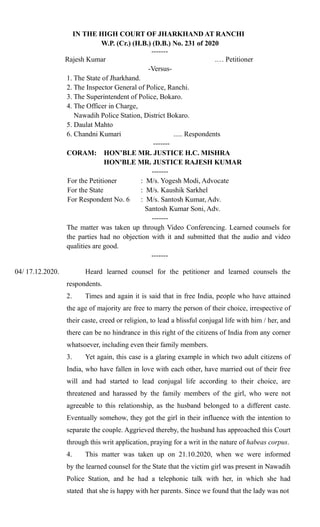 IN THE HIGH COURT OF JHARKHAND AT RANCHI
W.P. (Cr.) (H.B.) (D.B.) No. 231 of 2020
-------
Rajesh Kumar .… Petitioner
-Versus-
1. The State of Jharkhand.
2. The Inspector General of Police, Ranchi.
3. The Superintendent of Police, Bokaro.
4. The Officer in Charge,
Nawadih Police Station, District Bokaro.
5. Daulat Mahto
6. Chandni Kumari ..... Respondents
-------
CORAM: HON’BLE MR. JUSTICE H.C. MISHRA
HON'BLE MR. JUSTICE RAJESH KUMAR
-------
For the Petitioner : M/s. Yogesh Modi, Advocate
For the State : M/s. Kaushik Sarkhel
For Respondent No. 6 : M/s. Santosh Kumar, Adv.
Santosh Kumar Soni, Adv.
-------
The matter was taken up through Video Conferencing. Learned counsels for
the parties had no objection with it and submitted that the audio and video
qualities are good.
-------
04/ 17.12.2020. Heard learned counsel for the petitioner and learned counsels the
respondents.
2. Times and again it is said that in free India, people who have attained
the age of majority are free to marry the person of their choice, irrespective of
their caste, creed or religion, to lead a blissful conjugal life with him / her, and
there can be no hindrance in this right of the citizens of India from any corner
whatsoever, including even their family members.
3. Yet again, this case is a glaring example in which two adult citizens of
India, who have fallen in love with each other, have married out of their free
will and had started to lead conjugal life according to their choice, are
threatened and harassed by the family members of the girl, who were not
agreeable to this relationship, as the husband belonged to a different caste.
Eventually somehow, they got the girl in their influence with the intention to
separate the couple. Aggrieved thereby, the husband has approached this Court
through this writ application, praying for a writ in the nature of habeas corpus.
4. This matter was taken up on 21.10.2020, when we were informed
by the learned counsel for the State that the victim girl was present in Nawadih
Police Station, and he had a telephonic talk with her, in which she had
stated that she is happy with her parents. Since we found that the lady was not
 