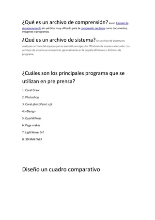 ¿Qué es un archivo de comprensión?es un formato de
almacenamiento sin pérdida, muy utilizado para la compresión de datos como documentos,
imágenes o programas.
¿Qué es un archivo de sistema?Un archivo de sistema es
cualquier archivo del equipo que es esencial para ejecutar Windows de manera adecuada. Los
archivos de sistema se encuentran generalmente en la carpeta Windows o Archivos de
programa.
¿Cuáles son los principales programa que se
utilizan en pre prensa?
1. Corel Draw
2. Photoshop
3. Corel photoPaint: cpt
4.InDesign
5. QuarkXPress
6. Page maker
7. LightWave. Srf
8. 3D MAX.WLR
Diseño un cuadro comparativo
 