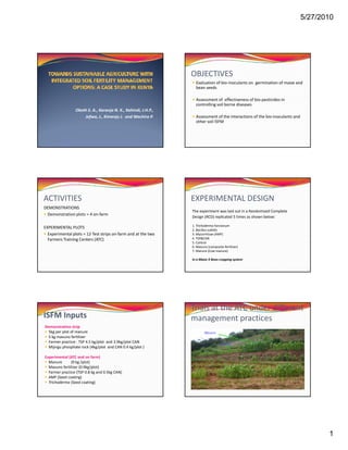 5/27/2010




                                                                OBJECTIVES
                                                                  Evaluation of bio‐inoculants on  germination of maize and 
                                                                  bean seeds

                                                                  Assessment of  effectiveness of bio pesticides in 
                                                                  Assessment of effectiveness of bio‐pesticides in
                                                                  controlling soil borne diseases 
                 Okoth S. A., Karanja N. K., Kahindi, J.H.P.,
                     Jefwa, J., Kimenju J. and Wachira P.         Assessment of the interactions of the bio‐inoculants and 
                                                                  other soil ISFM




ACTIVITIES                                                      EXPERIMENTAL DESIGN
DEMONSTRATIONS
                                                                The experiment was laid out in a Randomized Complete
 Demonstration plots = 4 on‐farm
                                                                Design (RCD) replicated 5 times as shown below:

                                                                1. Trichoderma harzianum
                                                                1 Ti h d         h i
EXPERIMENTAL PLOTS
                                                                2. Bacillus subtilis
  Experimental plots = 12 Test strips on‐farm and at the two    3. Mycorrhizae (AMF)
  Farmers Training Centers (ATC)                                4. TSP&CAN
                                                                5. Control 
                                                                6. Mavuno (composite fertilizer)
                                                                7. Manure (Cow manure)

                                                                In a Maize X Bean cropping system 




                                                                Trials at the ATC under different 
ISFM Inputs                                                     management practices
Demonstration strip
  5kg per plot of manure                                                Mavuno
  5 kg mavuno fertilizer 
  Farmer practice : TSP 4.5 kg/plot  and 3.9kg/plot CAN                            Control
  Mijingu phosphate rock (4kg/plot  and CAN 0.4 kg/plot ) 

Experimental (ATC and on farm)
  Manure       (9 kg /plot)
  Mavuno fertilizer (0.9kg/plot)
  Farmer practice (TSP 0.8 kg and 0.5kg CAN) 
  AMF (Seed coating)
  Trichoderma (Seed coating)




                                                                                                                                 1
 