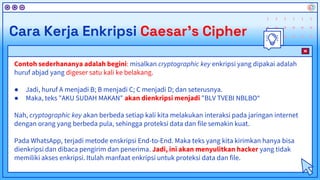 Contoh sederhananya adalah begini: misalkan cryptographic key enkripsi yang dipakai adalah
huruf abjad yang digeser satu kali ke belakang.
● Jadi, huruf A menjadi B; B menjadi C; C menjadi D; dan seterusnya.
● Maka, teks "AKU SUDAH MAKAN" akan dienkripsi menjadi "BLV TVEBI NBLBO“
Nah, cryptographic key akan berbeda setiap kali kita melakukan interaksi pada jaringan internet
dengan orang yang berbeda pula, sehingga proteksi data dan file semakin kuat.
Pada WhatsApp, terjadi metode enskripsi End-to-End. Maka teks yang kita kirimkan hanya bisa
dienkripsi dan dibaca pengirim dan penerima. Jadi, ini akan menyulitkan hacker yang tidak
memiliki akses enkripsi. Itulah manfaat enkripsi untuk proteksi data dan file.
Cara Kerja Enkripsi Caesar’s Cipher
 