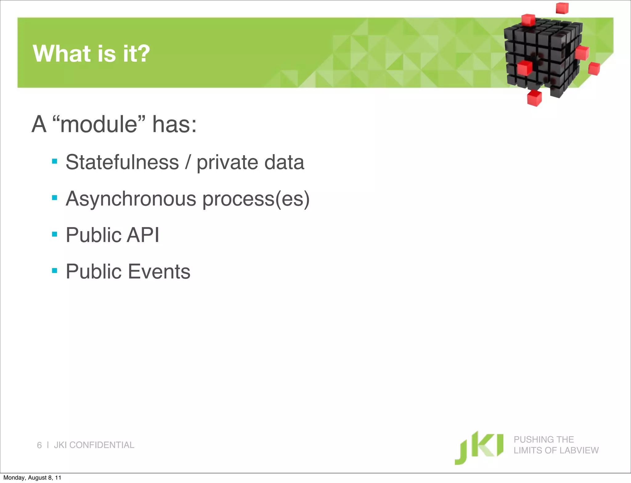 What is it?

         A “module” has:
                      Statefulness / private data
                      Asynchronous process(es)
                      Public API
                      Public Events




                                                     PUSHING THE
           6 | JKI CONFIDENTIAL
                                                     LIMITS OF LABVIEW

Monday, August 8, 11
 