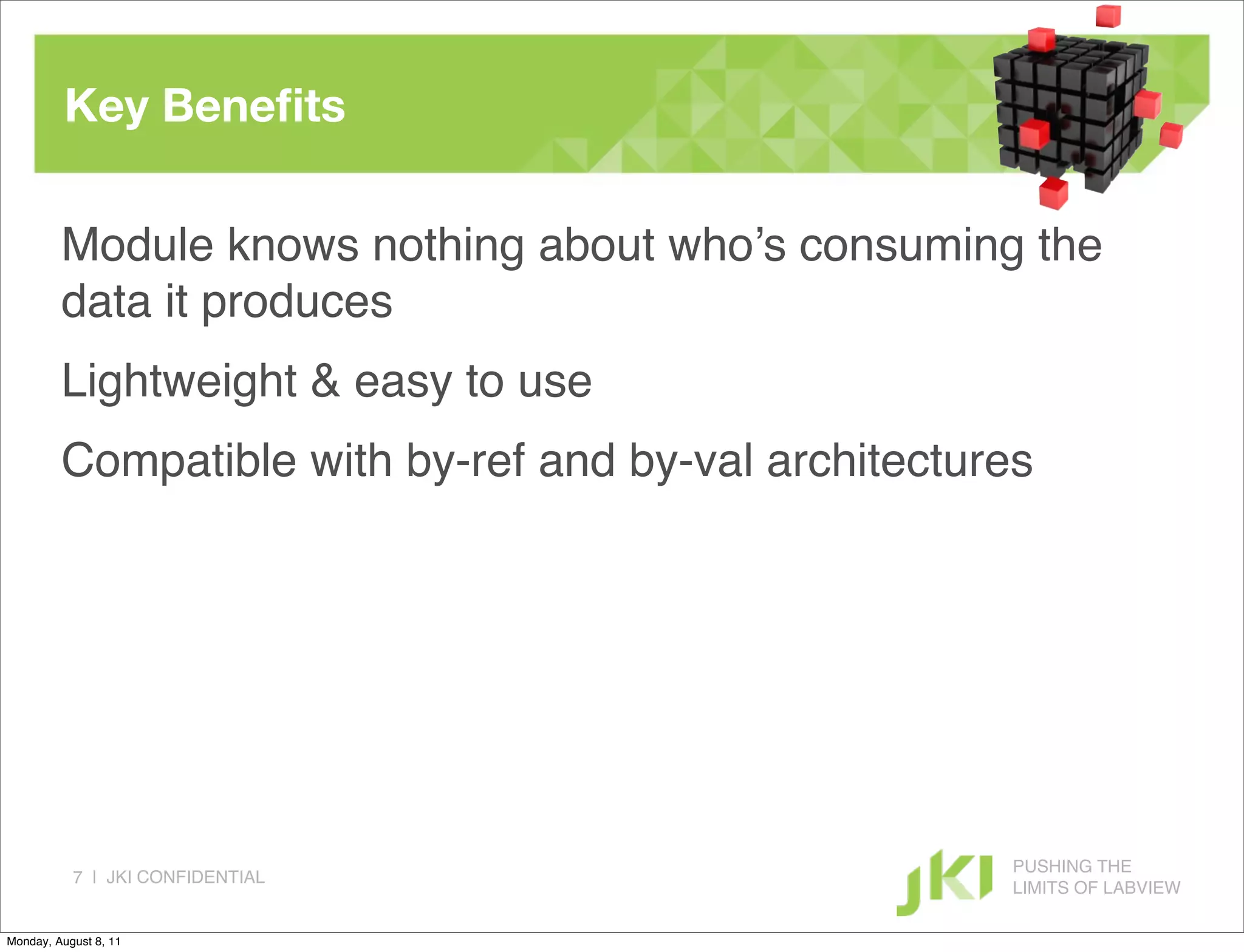 Key Beneﬁts

         Module knows nothing about who’s consuming the
         data it produces
         Lightweight & easy to use
         Compatible with by-ref and by-val architectures




                                                      PUSHING THE
           7 | JKI CONFIDENTIAL
                                                      LIMITS OF LABVIEW

Monday, August 8, 11
 
