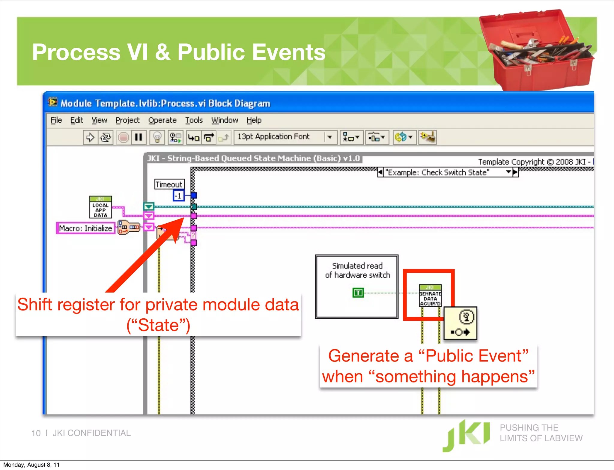 Process VI & Public Events




    Shift register for private module data
                    (“State”)
                                             Generate a “Public Event”
                                             when “something happens”

                                                                 PUSHING THE
         10 | JKI CONFIDENTIAL
                                                                 LIMITS OF LABVIEW

Monday, August 8, 11
 