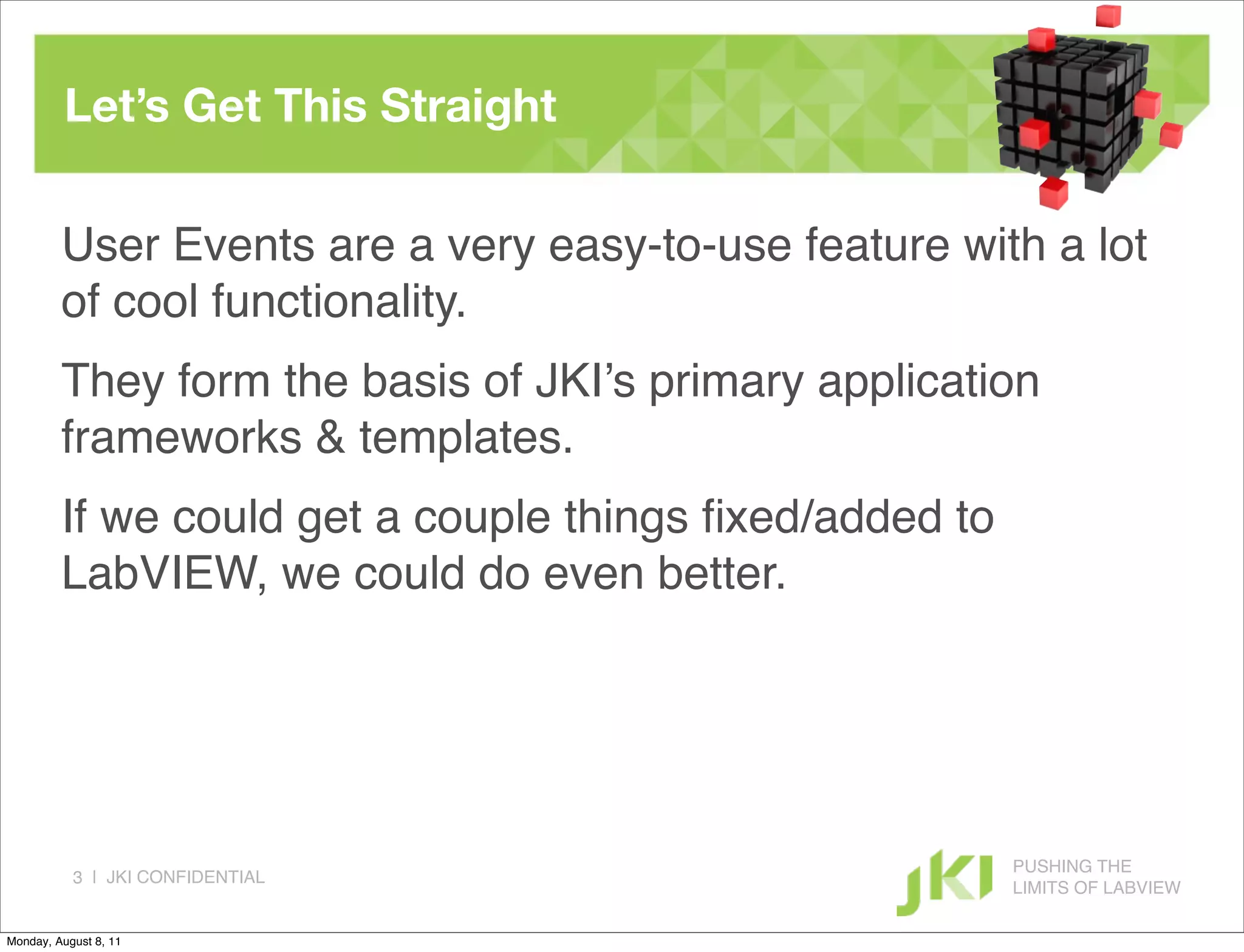 Let’s Get This Straight

         User Events are a very easy-to-use feature with a lot
         of cool functionality.
         They form the basis of JKI’s primary application
         frameworks & templates.
         If we could get a couple things ﬁxed/added to
         LabVIEW, we could do even better.




                                                         PUSHING THE
           3 | JKI CONFIDENTIAL
                                                         LIMITS OF LABVIEW

Monday, August 8, 11
 