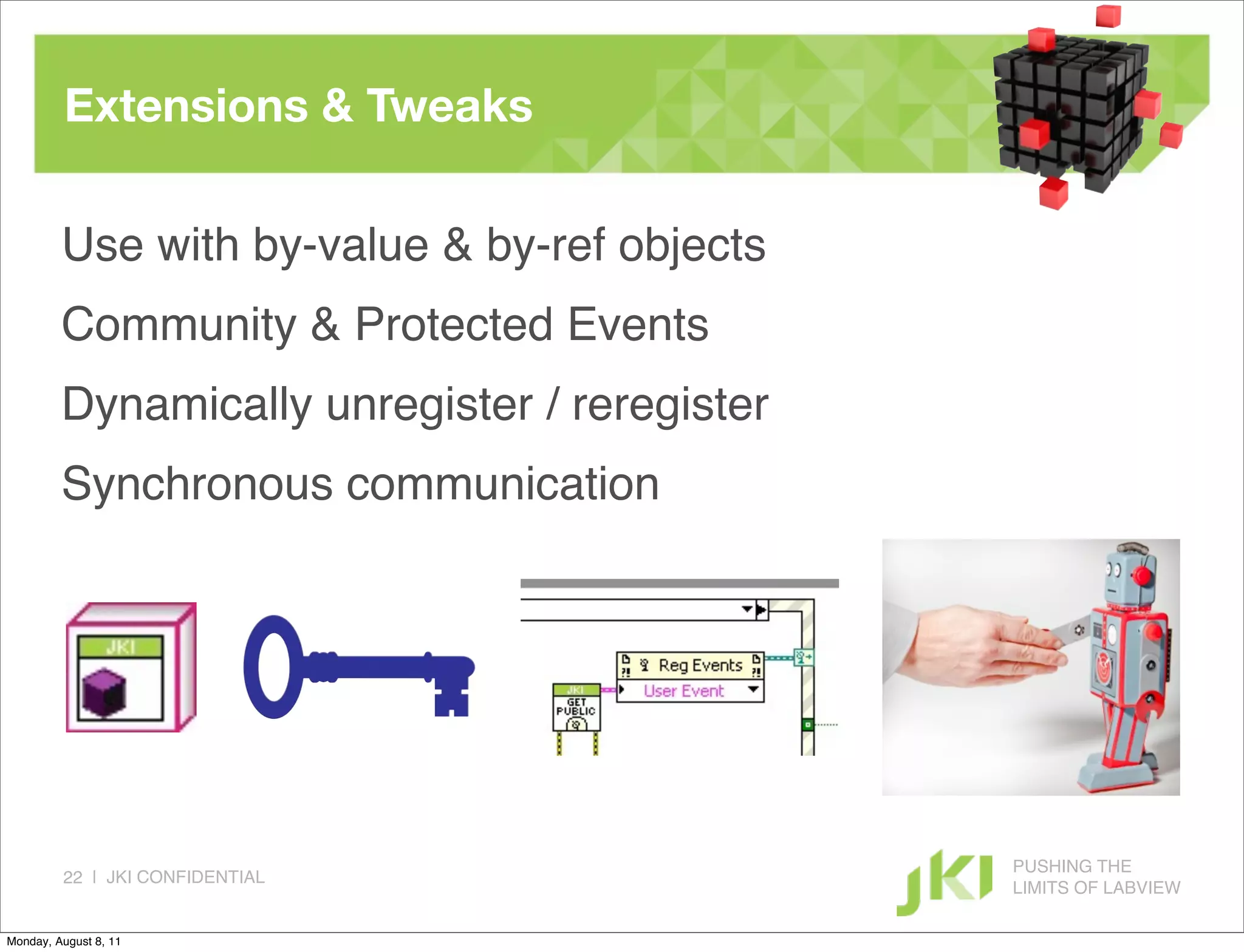 Extensions & Tweaks

         Use with by-value & by-ref objects
         Community & Protected Events
         Dynamically unregister / reregister
         Synchronous communication




                                               PUSHING THE
         22 | JKI CONFIDENTIAL
                                               LIMITS OF LABVIEW

Monday, August 8, 11
 
