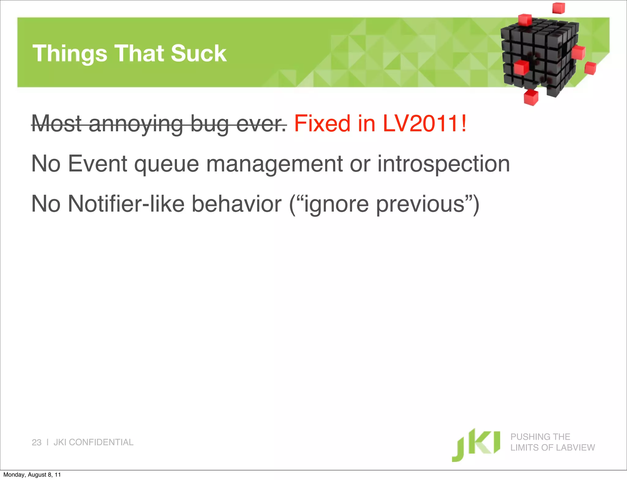 Things That Suck

         Most annoying bug ever. Fixed in LV2011!
         No Event queue management or introspection
         No Notiﬁer-like behavior (“ignore previous”)




                                                        PUSHING THE
         23 | JKI CONFIDENTIAL
                                                        LIMITS OF LABVIEW

Monday, August 8, 11
 