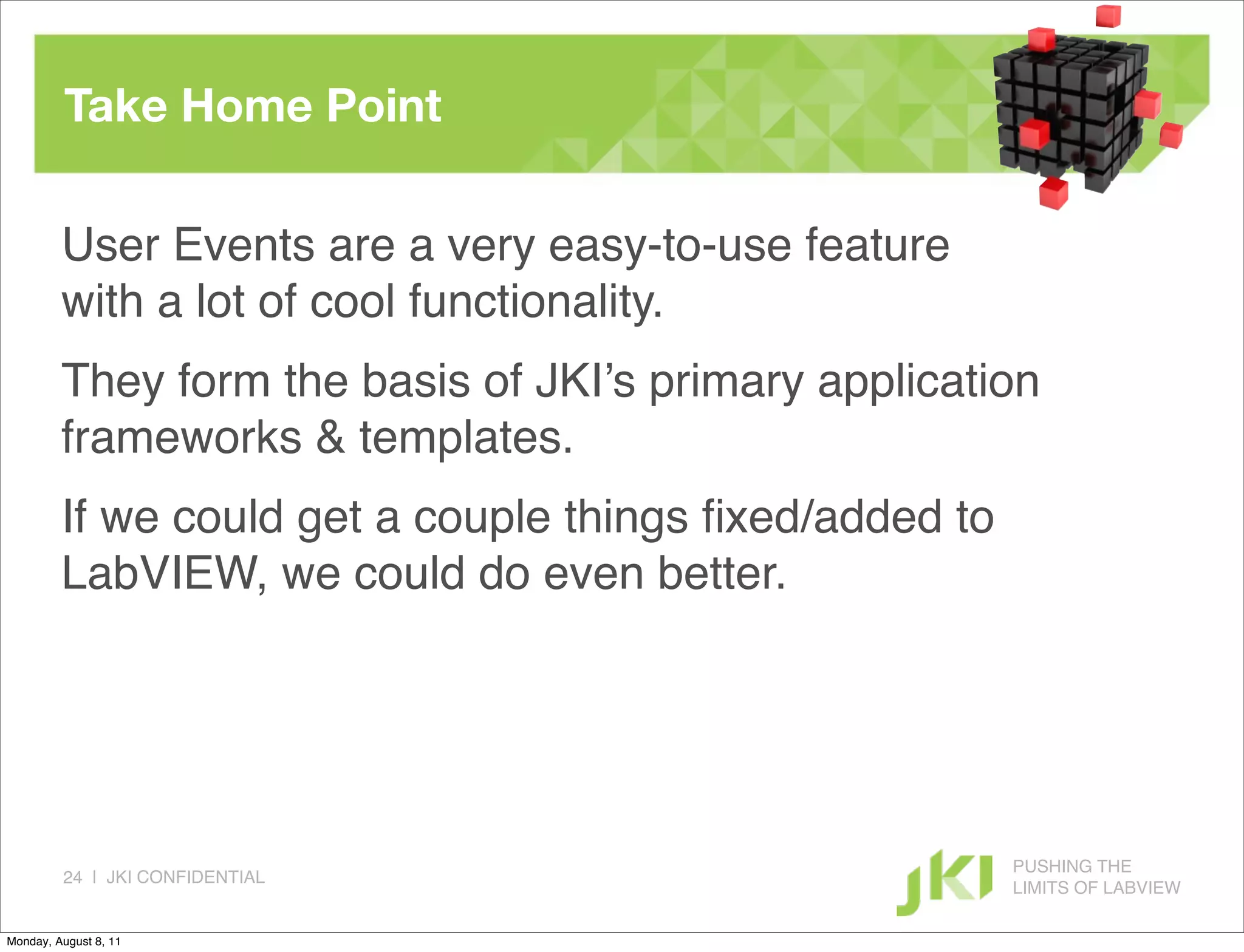 Take Home Point

         User Events are a very easy-to-use feature
         with a lot of cool functionality.
         They form the basis of JKI’s primary application
         frameworks & templates.
         If we could get a couple things ﬁxed/added to
         LabVIEW, we could do even better.




                                                         PUSHING THE
         24 | JKI CONFIDENTIAL
                                                         LIMITS OF LABVIEW

Monday, August 8, 11
 