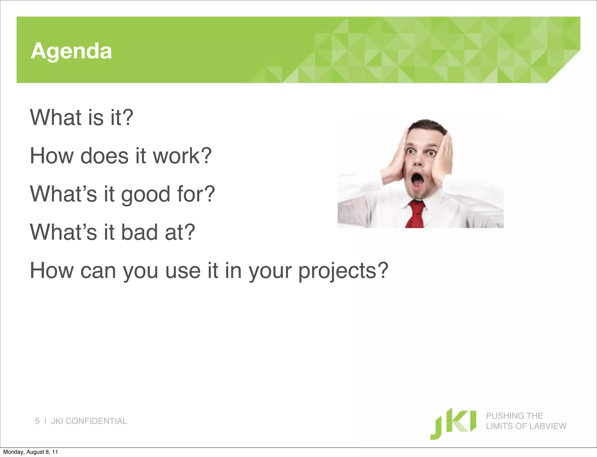 Agenda

         What is it?
         How does it work?
         What’s it good for?
         What’s it bad at?
         How can you use it in your projects?




                                                PUSHING THE
           5 | JKI CONFIDENTIAL
                                                LIMITS OF LABVIEW

Monday, August 8, 11
 