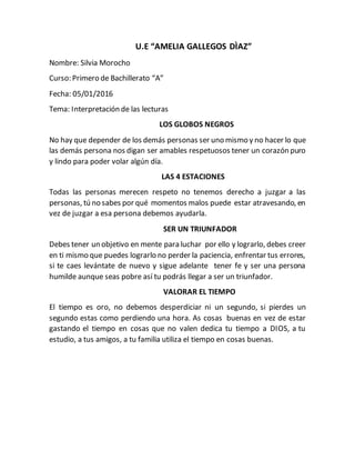 U.E “AMELIA GALLEGOS DÌAZ”
Nombre: Silvia Morocho
Curso: Primero de Bachillerato “A”
Fecha: 05/01/2016
Tema: Interpretación de las lecturas
LOS GLOBOS NEGROS
No hay que depender de los demás personas ser uno mismo y no hacer lo que
las demás persona nos digan ser amables respetuosos tener un corazón puro
y lindo para poder volar algún día.
LAS 4 ESTACIONES
Todas las personas merecen respeto no tenemos derecho a juzgar a las
personas, tú no sabes por qué momentos malos puede estar atravesando, en
vez de juzgar a esa persona debemos ayudarla.
SER UN TRIUNFADOR
Debes tener un objetivo en mente para luchar por ello y lograrlo, debes creer
en ti mismo que puedes lograrlo no perder la paciencia, enfrentar tus errores,
si te caes levántate de nuevo y sigue adelante tener fe y ser una persona
humilde aunque seas pobre así tu podrás llegar a ser un triunfador.
VALORAR EL TIEMPO
El tiempo es oro, no debemos desperdiciar ni un segundo, si pierdes un
segundo estas como perdiendo una hora. As cosas buenas en vez de estar
gastando el tiempo en cosas que no valen dedica tu tiempo a DIOS, a tu
estudio, a tus amigos, a tu familia utiliza el tiempo en cosas buenas.
 