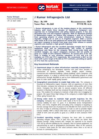 PRIVATE CLIENT RESEARCH
INITIATING COVERAGE
                                                                                                             MARCH 17, 2010


Teena Virmani
teena.virmani@kotak.com
                                                       J Kumar Infraprojects Ltd
+91 22 6621 6302
                                                       PRICE : RS.199                                      RECOMMENDATION : BUY
                                                       TARGET PRICE : RS.260                                    FY11E PE: 6.2X

Stock details                                          J Kumar Infraprojects is one of the leading players in the construction
                                                       industry with nearly three decades of experience. Company's core
BSE code                   : 532940                    expertise lies in transportation and piling related projects. It has also
NSE code                   : JKIL
                                                       diversified into civil and irrigation segments. With its dominant position
Market cap (Rs mn)         : 5,532
                                                       in Maharashtra region, we believe that company is well set to benefit
Free float (%)             : 45.48
                                                       from upcoming projects in urban infrastructure related to flyovers,
52 wk Hi/Lo (Rs)           : 222/38
                                                       skywalks, bridges etc as well as in irrigation segment. With a current
Avg daily volume           : 109375
Shares (o/s) (mn)          : 27.80
                                                       order book of Rs.13 bn and enhanced net worth post recent fund raising,
                                                       we expect company to benefit from large sized order inflows in various
Summary table
                                                       segments and maintain a high growth trajectory.

(Rs mn)                FY09 FY10E FY11E                J Kumar Infraprojects also has excellent operating margins due to large
                                                       equipment bank and no subcontracting. This results in positive
Sales                   4,065     7,113     11,025     operational cash flows for the company. With strong order book and
Growth (%)                           75         55     excellent margins, we expect company's revenues and net profits to
EBITDA                     604    1,209      1,654
                                                       grow at a CAGR of 65% between FY09-FY11. At current price of Rs 199,
EBITDA margin (%) 14.9             17.0         15.0
                                                       stock is trading at very attractive valuations of 8.3x and 6.2x P/E
Net profit        329.1           664.5        897.1
                                                       multiples on FY10 and FY11 respectively. We recommend a BUY on the
Debt                485             685          885
                                                       stock with a price target of Rs.260 on FY11 estimates, providing an upside
EPS (Rs)                   15.9    23.9         32.3
DPS (Rs)                    2.0     2.0          2.0   of 31% from the current levels.
ROE (%)                    24.1    30.1         27.0
ROCE (%)                   31.6    39.9         36.5   Key Investment Rationale
EV/Sales (x)                1.1     0.7          0.5
EV/EBITDA (x)               7.2     4.2          3.0   q Experienced player in urban infrastructure especially transportation. J
P/E (x)                    12.5       8.3        6.2     Kumar Infraprojects has developed expertise over past three decades in
P/BV (x)                    2.7       1.9        1.5     construction of flyovers, skywalks, roads, bridges, airport runways,
           Q4FY09 Q1FY10 Q2FY10 Q3FY10                   commercial and residential buildings, railway buildings, sports complexes, and
Sales         1497  1527    1414   2018
                                                         irrigation projects. It is likely to benefit from the upcoming projects in urban
EPS (Rs)        5.8   6.0    8.0     6.0
                                                         infrastructure through JNUURM as well as from Maharashtra government and
Source: Company & Kotak Securities - Private
Client Research
                                                         grow its order book rapidly going forward.
                                                       q Geographical concentration to enable high strike rate. The company is
Shareholding pattern                                     focussed on Maharashtra region. However, with an experience of more than
           Others                                        three decades, company has achieved an excellent rating profile with its key
            18%                                          clients. Company has been able to execute projects across 20 different
                                                         locations in Mumbai itself and has remained the preferred player in the urban
Corporate
  10%
                                                         areas. This enables the company to maintain a high strike rate in bagging the
                                        Promoter         projects. We expect these high ratings of the company to enable higher order
 Banks
                                          55%            inflow going forward also.
  0%
           MF/UTI
                                                       q Strong order book to maintain high growth trajectory for the
            11%                                          company. Company has a current order book of Rs.13 bn that provides a
                     FII
                                                         revenue visibility for next 1.5 years. It is diversified across transportation
                     6%
                                                         (78%), civil (13%), irrigation (8%) and piling (1%). Company is targeting to
Source: Capitaline                                       increase average ticket size of projects to Rs.700-800 mn from current Rs.350
                                                         mn since it helps in achieving economies of scale as well as provides higher
One-year performance (Rel to sensex)                     revenue visibility. With a robust order book, we expect revenues to grow at a
                                                         CAGR of 65% and net profits to grow at a CAGR of 65% between FY09-
                                                         FY11.
                                  J Kumar Infra
                                                       q Excellent operating margins. Company has been able to maintain
                                                         operating margins above 15% in past few years which are better than
                                                         industry average. Going forward also, margins are expected to be around
                                  BSE Sensex             15% led by selective bidding by the company, fleet of owned equipment, no
                                                         subcontracting as well as geographical concentration. Most of the contracts
                                                         in J Kumar's order book are star rated contracts where there is no risk of
Source: Capitaline                                       increase in commodity prices.


                    Registered Office: Kotak Securities Limited, Bakhtawar, 1st floor, 229 Nariman Point, Mumbai 400021 India.
 