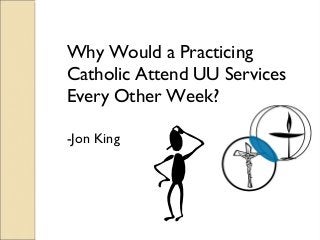 Why Would a Practicing
Catholic Attend UU Services
Every Other Week?
-Jon King
 