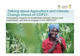 Talking about Agriculture and Climate
Change Ahead of COP21:
Anticipating impacts on smallholder farmers, fishers and
pastoralists, and how to engage in the UNFCCC?
 